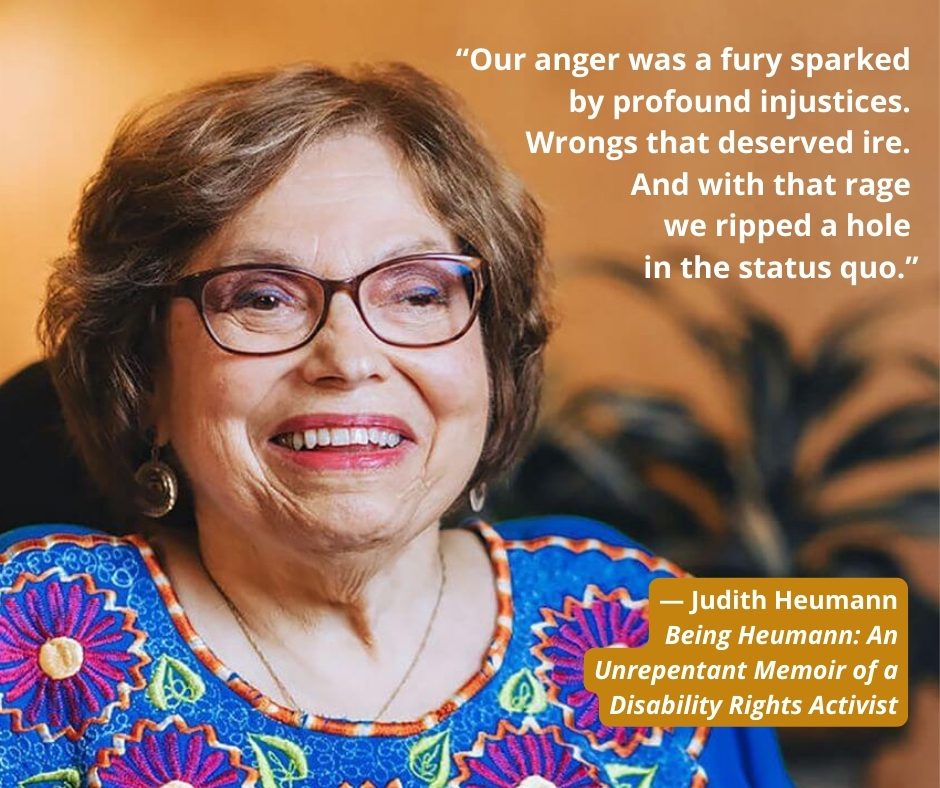 A quote from Judith Heumann's memoir Being Heumann - “Our anger was a fury sparked by profound injustices. Wrongs that deserved ire. And with that rage we ripped a hole in the status quo.”